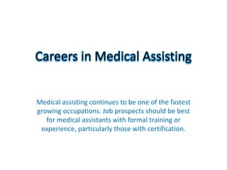 Careers in Medical Assisting


Medical assisting continues to be one of the fastest
growing occupations. Job prospects should be best
   for medical assistants with formal training or
 experience, particularly those with certification.
 