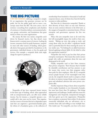 Careers in Nonprofit
6 WETFEET INSIDER GUIDE
Chapter1
aTaGlaNcE
Chapter3
oppoRTUNITIES
Chapter4
oNThEJob
Chapter5
ThEWoRkplacE
Chapter6
GETTINGhIRED
Chapter7
FoRYoURREFERENcE
Chapter2
NoNpRoFIT
ovERvIEW
ThE BiG piCTurE
› on the surface, defining a nonprofit is simple:
It’s an organization that generates revenues not for
profit, but for the public good and so earns a tax-
exempt status from the IRS. The term covers a lot of
territory—everything from symphonies and chambers
of commerce to homeless shelters, environmental advo-
cacy groups, universities, and foundations that grant
money to those very same organizations.
Ah, money. By their very nature, nonprofits aren’t
driven by financial motive, but that doesn’t mean
finances aren’t a constant source of concern. Lacking the
income consumers feed for-profit businesses, nonprof-
its must seek other sources of funding, which gener-
ally derive from grants provided by foundations or the
government, individual donors, or fees for goods and
services. (For example, a nonprofit think tank might
charge for reports it produces.)
Nonprofits of late have expressed keener interest
in the latter type of funding, which, when approached
with an entrepreneurial spirit, can offer more reliable
income. Say, for instance, a nonprofit operates a suc-
cessful café it also rents out for events. That organiza-
tion has a source of income that isn’t as dependent upon
(and that can augment) a government-funded grant,
the whims of a foundation grant, or the collection of
memberships from hundreds or thousands of small and
corporate donors, some of whom have been hit hard by
recession or other problems.
But how else to characterize nonprofits? Thanks to
their diversity of focus, that’s no easy task. However,
there are some common elements to the third sector, as
the category of nonprofits is sometimes known. (Private
enterprise and government represent the first two
sectors).
Many who join nonprofits want to do work they
feel will meaningfully impact the world or their com-
munity. Waking up every day, going to work, and
caring about what you do offers a significant benefit
and is a powerful draw for those entering the sector. As
one insider says, “I’m looking for an added motivation
beyond applying technical skills: It’s the belief in what
the organization stands for.”
Nonprofits also tend to pay less than their private
enterprise counterparts. That means they tend to attract
people who really are passionate about the issue and
doing good in the world.
Finally, nonprofits tend to have fewer resources
than private companies. That’s because they’re funded
by charitable contributions and face pressure to put
the money they receive into their programs rather
than perks for their employees. After all, if a nonprofit
attracts people because of the meaningful work they
can do, the nonprofit doesn’t need to compete as hard
for talent; its mission trumps things such as on-campus
gyms and subsidized cafeterias that some private com-
panies offer.
Another important thing to know about nonprofits:
A few employ hundreds or even thousands of people,
but most have fewer than 50 employees. This brings
opportunity and challenges. Smaller staff sizes mean less
management and, frequently, inexperienced managers
who have grown up in the organization. (Nonprofits
have a tendency to promote from within.) It also prizes
resourceful individuals who are self-starters, not to
mention those able and willing to wear multiple hats.
One insider says: “In nonprofits, you have to be smart
 