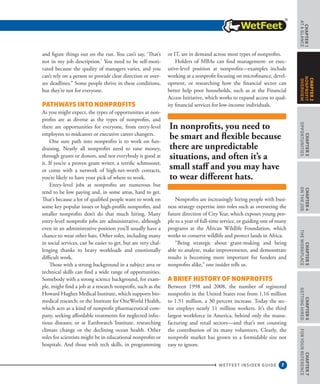 7
CHAPTER1
ataGlance
WETFEET INSIDER GUIDE
CHAPTER3
Opportunities
CHAPTER4
OntheJob
CHAPTER5
TheWorkplace
CHAPTER6
GettingHired
CHAPTER7
ForYourReference
CHAPTER2
nonprofit
overview
and figure things out on the run. You can’t say, ‘That’s
not in my job description.’ You need to be self-moti-
vated because the quality of managers varies, and you
can’t rely on a person to provide clear direction or over-
see deadlines.” Some people thrive in these conditions,
but they’re not for everyone.
Pathways into Nonprofits
As you might expect, the types of opportunities at non-
profits are as diverse as the types of nonprofits, and
there are opportunities for everyone, from entry-level
employees to midcareer or executive career changers.
One sure path into nonprofits is to work on fun-
draising. Nearly all nonprofits need to raise money,
through grants or donors, and not everybody is good at
it. If you’re a proven grant writer, a terrific schmoozer,
or come with a network of high-net-worth contacts,
you’re likely to have your pick of where to work.
Entry-level jobs at nonprofits are numerous but
tend to be low paying and, in some areas, hard to get.
That’s because a lot of qualified people want to work on
some key popular issues or high-profile nonprofits, and
smaller nonprofits don’t do that much hiring. Many
entry-level nonprofit jobs are administrative, although
even in an administrative position you’ll usually have a
chance to wear other hats. Other roles, including many
in social services, can be easier to get, but are very chal-
lenging thanks to heavy workloads and emotionally
difficult work.
Those with a strong background in a subject area or
technical skills can find a wide range of opportunities.
Somebody with a strong science background, for exam-
ple, might find a job at a research nonprofit, such as the
Howard Hughes Medical Institute, which supports bio-
medical research; or the Institute for OneWorld Health,
which acts as a kind of nonprofit pharmaceutical com-
pany, seeking affordable treatments for neglected infec-
tious diseases; or at Earthwatch Institute, researching
climate change or the declining ocean health. Other
roles for scientists might be in educational nonprofits or
hospitals. And those with tech skills, in programming
or IT, are in demand across most types of nonprofits.
Holders of MBAs can find management- or exec-
utive-level position at nonprofits—examples include
working at a nonprofit focusing on microfinance, devel-
opment, or researching how the financial sector can
better help poor households, such as at the Financial
Access Initiative, which works to expand access to qual-
ity financial services for low-income individuals.
Nonprofits are increasingly hiring people with busi-
ness strategy expertise into roles such as overseeing the
future direction of City Year, which exposes young peo-
ple to a year of full-time service, or guiding one of many
programs at the African Wildlife Foundation, which
works to conserve wildlife and protect lands in Africa.
“Being strategic about grant-making and being
able to analyze, make improvements, and demonstrate
results is becoming more important for funders and
nonprofits alike,” one insider tells us.
A Brief History of Nonprofits
Between 1998 and 2008, the number of registered
nonprofits in the United States rose from 1.16 million
to 1.51 million, a 30 percent increase. Today the sec-
tor employs nearly 11 million workers. It’s the third
largest workforce in America, behind only the manu-
facturing and retail sectors—and that’s not counting
the contribution of its many volunteers. Clearly, the
nonprofit market has grown to a formidable size not
easy to ignore.
In nonprofits, you need to
be smart and flexible because
there are unpredictable
situations, and often it’s a
small staff and you may have
to wear different hats.
 