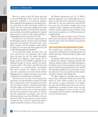 Careers in Nonprofit
8 WETFEET INSIDER GUIDE
CHAPTER1
ataGlance
CHAPTER3
Opportunities
CHAPTER4
OntheJob
CHAPTER5
TheWorkplace
CHAPTER6
GettingHired
CHAPTER7
ForYourReference
CHAPTER2
nonprofit
overview
The Obama administration says “no.” In 2009 it
proposed capping the rate at which high-income tax-
payers can take itemized tax deductions at 28 percent,
down from 35. The cap is projected to raise $318 bil-
lion in ten years and remains a fraught topic among
a divided Congress. Supporters of the proposal say it
will limit excessive deductions taken by abusers of the
current system; opponents say it will lower amounts of
charitable giving.
Whatever the result, one thing is certain: The non-
profit section will continue to play a prominent role in
American society. In fact, the outlook for nonprofit jobs
is very positive.
The Outlook for Nonprofit Jobs
The nonprofit sector continues to mount a cautious
recovery after suffering lower charitable giving rates and
slashed government funding during the global fiscal
contraction.
According to studies released in 2011 by career cen-
ter Idealist and nonprofit consultancy Nonprofit HR
Solutions, hiring is on the rise. Of 3,000 respondents to
the Idealist survey, 42 percent planned to hire for new
positions and only 9 percent planned to reduce staff. Of
450 respondents polled for the second survey, 33 per-
cent planned to create new positions and the majority
expected no change to their staffing rolls.
The figures suggest the nonprofit sector is begin-
ning to warm—job seekers, burnish your resumes! The
Bureau of Labor Statistics predicts the sector will
only continue to grow, particularly as the popula-
tion ages and the elderly require more direct services.
Organizations responding to both surveys say posi-
tions in direct/program services are first on their
recruiting lists in the year ahead, with fundraising next
on the list for both surveys.
Why has it gotten so big? The answer goes back
to the post-World War II years, when the American
government established a set of domestic programs.
Many applauded these programs for providing a neces-
sary social safety net; others claimed they resulted in “a
welfare state” that unnecessarily coddled citizens while
unfairly asking the public to foot the bill for this indul-
gent caretaking. Social welfare spending also competed
against private investment, critics argued, pointing to
sluggish global economic growth in the 1970s.
A decade later, the conservative administration of
Ronald Reagan took the criticisms to heart and slashed
government social spending. The private sector—espe-
cially nonprofits, said the president—would respond
by taking over the duties that federal agencies for the
socially underprivileged had shouldered.
As the government began shuttering more and
more social services, the populations who needed
them—the poor, the sick, the elderly—floundered.
Frustrated and indignant, various groups did as
Reagan predicted and established organizations that
addressed the gaps in services caused by the admin-
istration’s policies. Their efforts coincided with rapid
improvements in communications technologies;
fiber optics networks, fax machines, the Internet,
and, later, smartphones and social networks allowed
fledgling groups to mobilize and organize more easily,
contributing to the proliferation of nonprofits.
Now the sector’s size raises concern among those
alarmed by a tax code that defines nonprofit so broadly
that it sanctions the creation of groups such as Save
Your Ass Long-Ear Rescue, a Vermont-based donkey
and mule refuge, and the Red Nose Institute, a char-
ity that sends red clown noses to American military
personnel serving abroad. Critics point out that giv-
ing such organizations tax-exempt status cost the
federal government more than $50 billion in lost tax
revenue in 2008. In the uncertain economic climate
of today, they ask, can the U.S. government afford to
regulate nonprofits as loosely as it has in the past?
 