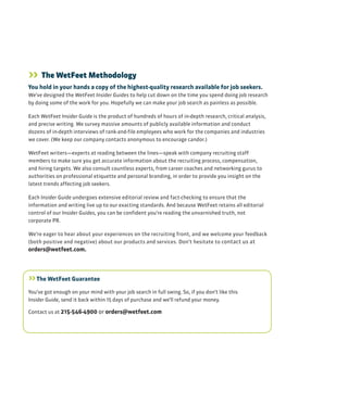 >> The WetFeet Methodology
You hold in your hands a copy of the highest-quality research available for job seekers.
We’ve designed the WetFeet Insider Guides to help cut down on the time you spend doing job research
by doing some of the work for you. Hopefully we can make your job search as painless as possible.
Each WetFeet Insider Guide is the product of hundreds of hours of in-depth research, critical analysis,
and precise writing. We survey massive amounts of publicly available information and conduct
dozens of in-depth interviews of rank-and-file employees who work for the companies and industries
we cover. (We keep our company contacts anonymous to encourage candor.)
WetFeet writers—experts at reading between the lines—speak with company recruiting staff
members to make sure you get accurate information about the recruiting process, compensation,
and hiring targets. We also consult countless experts, from career coaches and networking gurus to
authorities on professional etiquette and personal branding, in order to provide you insight on the
latest trends affecting job seekers.
Each Insider Guide undergoes extensive editorial review and fact-checking to ensure that the
information and writing live up to our exacting standards. And because WetFeet retains all editorial
control of our Insider Guides, you can be confident you’re reading the unvarnished truth, not
corporate PR.
We’re eager to hear about your experiences on the recruiting front, and we welcome your feedback
(both positive and negative) about our products and services. Don’t hesitate to contact us at
orders@wetfeet.com.
>>The WetFeet Guarantee
You’ve got enough on your mind with your job search in full swing. So, if you don’t like this
Insider Guide, send it back within 15 days of purchase and we’ll refund your money.
Contact us at 215-546-4900 or orders@wetfeet.com
 