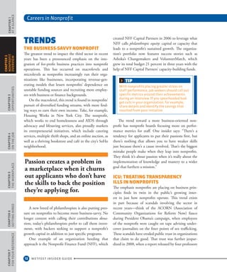 Careers in Nonprofit
12 WETFEET INSIDER GUIDE
CHAPTER1
ataGlance
CHAPTER3
Opportunities
CHAPTER4
OntheJob
CHAPTER5
TheWorkplace
CHAPTER6
GettingHired
CHAPTER7
ForYourReference
CHAPTER2
nonprofit
overview
Trends
The Business-Savvy Nonprofit
The greatest trend to impact the third sector in recent
years has been a pronounced emphasis on the inte-
gration of for-profit business practices into nonprofit
operations. This has occurred on macrolevels and
microlevels as nonprofits increasingly run their orga-
nizations like businesses, incorporating revenue-gen-
erating models that lessen nonprofits’ dependence on
unstable funding sources and recruiting more employ-
ees with business or finance backgrounds.
On the macrolevel, this trend is found in nonprofits’
pursuit of diversified funding streams, with more find-
ing ways to earn their own income. Take, for example,
Housing Works in New York City. The nonprofit,
which works to end homelessness and AIDS through
advocacy and lifesaving services, also proudly markets
its entrepreneurial initiatives, which include catering
services, multiple thrift shops, and an online auction, as
well as a thriving bookstore and café in the city’s SoHo
neighborhood.
A new breed of philanthropists is also putting pres-
sure on nonprofits to become more business-savvy. No
longer content with calling their contributions dona-
tions, today’s philanthropists prefer to call them invest-
ments, with backers seeking to support a nonprofit’s
growth capital in addition to just specific programs.
One example of an organization heeding that
approach is the Nonprofit Finance Fund (NFF), which
created NFF Capital Partners in 2006 to leverage what
NFF calls philanthropic equity: capital or capacity that
leads to a nonprofit’s sustained growth. The organiza-
tion’s portfolio now features success stories such as
Ashoka’s Changemakers and VolunteerMatch, which
grew its total budget 21 percent in three years with the
help of NFF Capital Partners’ capacity-building funds.
The trend toward a more business-oriented non-
profit has nonprofit boards focusing more on perfor-
mance metrics for staff. One insider says: “There’s a
tendency for applicants to put their passions first, but
there’s nothing that allows you to have weaker skills
just because there’s a cause involved. That’s the biggest
mistake people make when they leap into nonprofits.
They think it’s about passion when it’s really about the
implementation of knowledge and mastery to a wider
goal that furthers a mission.”
ICU: Treating Transparency
Ills in Nonprofits
The emphasis nonprofits are placing on business prin-
ciples finds its twin in the public’s growing inter-
est in just how nonprofits operate. This trend exists
in part because of scandals involving the sector in
recent years—think of the ACORN (Association of
Community Organizations for Reform Now) fiasco
during President Obama’s campaign, when employees
of the nonprofit were caught on tape advising under-
cover journalists on the finer points of sex trafficking.
These scandals have eroded public trust in organizations
that claim to do good. That trust was further jeopar-
dized in 2008, when a report released by four professors
Passion creates a problem in
a marketplace when it churns
out applicants who don’t have
the skills to back the position
they’re applying for.
TIP
With nonprofits placing greater stress on
staff performance, job seekers should call out
specific metrics around their achievements
during an interview. If you spearheaded bud-
get cuts in your organization, for example,
share details and identify the savings that
resulted from your initiative
 