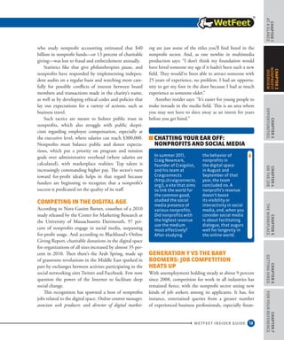 13
CHAPTER1
ataGlance
WETFEET INSIDER GUIDE
CHAPTER3
Opportunities
CHAPTER4
OntheJob
CHAPTER5
TheWorkplace
CHAPTER6
GettingHired
CHAPTER7
ForYourReference
CHAPTER2
nonprofit
overview
who study nonprofit accounting estimated that $40
billion in nonprofit funds—or 13 percent of charitable
giving—was lost to fraud and embezzlement annually.
Statistics like that give philanthropists pause, and
nonprofits have responded by implementing indepen-
dent audits on a regular basis and watching more care-
fully for possible conflicts of interest between board
members and transactions made in the charity’s name,
as well as by developing ethical codes and policies that
lay out expectations for a variety of actions, such as
business travel.
Such tactics are meant to bolster public trust in
nonprofits, which also struggle with public skepti-
cism regarding employee compensation, especially at
the executive level, where salaries can reach $300,000.
Nonprofits must balance public and donor expecta-
tions, which put a priority on program and mission
goals over administrative overhead (where salaries are
calculated), with marketplace realities: Top talent is
increasingly commanding higher pay. The sector’s turn
toward for-profit ideals helps in that regard because
funders are beginning to recognize that a nonprofit’s
success is predicated on the quality of its staff.
Competing in the Digital Age
According to Nora Ganim Barnes, coauthor of a 2010
study released by the Center for Marketing Research at
the University of Massachusetts Dartmouth, 97 per-
cent of nonprofits engage in social media, surpassing
for-profit usage. And according to Blackbaud’s Online
Giving Report, charitable donations in the digital space
for organizations of all sizes increased by almost 35 per-
cent in 2010. Then there’s the Arab Spring, made up
of grassroots revolutions in the Middle East sparked in
part by exchanges between activists participating in the
social networking sites Twitter and Facebook. Few now
question the power of the Internet to facilitate deep
social change.
This recognition has spawned a host of nonprofits
jobs related to the digital space. Online content manager,
associate web producer, and director of digital market-
ing are just some of the titles you’ll find listed in the
nonprofit sector. And, as one newbie in multimedia
production says: “I don’t think my foundation would
have hired someone my age if it hadn’t been such a new
field. They would’ve been able to attract someone with
25 years of experience, no problem. I had an opportu-
nity to get my foot in the door because I had as much
experience as someone older.”
Another insider says: “It’s easier for young people to
make inroads in the media field. This is an area where
you may not have to slave away as an intern for years
before you get hired.”
Generation Y vs the Baby
Boomers: Job Competition
Heats Up
With unemployment holding steady at about 9 percent
since 2008, competition for work in all industries has
remained fierce, with the nonprofit sector seeing new
kinds of job seekers among its applicants. It has, for
instance, entertained queries from a greater number
of experienced business professionals, especially finan-
Chatting Your Ear Off:
Nonprofits and Social Media
In summer 2011,
Craig Newmark,
founder of Craigslist,
and his team at
Craigconnects
(http://craigconnects.
org/), a site that aims
to link the world for
the common good,
studied the social
media presence of
various nonprofits.
Did nonprofits with
the highest revenue
use the medium
most effectively?
After studying
the behavior of
nonprofits in
the digital space
in August and
September of that
year, the team
concluded no. A
nonprofit’s revenue
doesn’t boost
its visibility or
interactivity in social
media, and, when you
consider social media
is about facilitating
dialogue, that augurs
well for longevity in
the online world.
 