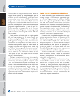 Careers in Nonprofit
14 WETFEET INSIDER GUIDE
CHAPTER1
ataGlance
CHAPTER3
Opportunities
CHAPTER4
OntheJob
CHAPTER5
TheWorkplace
CHAPTER6
GettingHired
CHAPTER7
ForYourReference
CHAPTER2
nonprofit
overview
ciers laid off in the early part of the recession. Would-be
retirees also are entering the nonprofit market; sated by
a lifetime of work in the for-profit world, baby boom-
ers are seeking second careers in fields that allow them
to give back to their communities. They’re joined in
their pursuit of nonprofit work by millennials unable to
find jobs in the for-profit sector. (Millennials are those
born more or less from the late 1970s to the late ’90s.)
In fact, according to data provided by the American
Community Survey, 11 percent more young college
grads secured work in the nonprofit sector in 2009 than
the year before.
These numbers and trends make for a more crowded
job pool long thought to be the home of small, not-
so-fast swimming fish. With former or would-be for-
profit applicants entering the market, human resources
departments are seeing a wider set of skills featured on
resumes—but technically skilled job seekers would be
wrong to overvalue their abilities. As one insider told
us: “A lot of times we get calls from people saying, ‘I
worked for this ad agency, and I can do this function,’
and we explain we have professional staff who do that.
They assume we don’t have people who can do things,
that we’re not professional.”
Failing to recognize the importance of an organiza-
tion’s mission is another misstep made by some people
transitioning from the for-profit to nonprofit sector.
“This guy came from the for-profit finance world, and
he had a hard time understanding that we didn’t want
to evict every nonpaying tenant,” says one insider who
specializes in low-income housing. “We are not will-
ing to raise the rent on populations that can’t afford it.
Applicants really have to understand how important the
mission is to the nonprofit.”
Over There: Nonprofits Abroad
To many interested in the nonprofit sector, dashing
overseas to rescue a child orphaned in a natural disas-
ter is the stuff of glamour and the fulfillment of a life’s
dream. Stats suggest it’s a popular dream: Between 1998
and 2008, the number of international development
and disaster-relief nonprofits nearly doubled, with their
revenues tripling in the same period. The founders of
those organizations must’ve known there was a will-
ing army of workers ready to tackle the very real needs
posed by communities in the world’s least developed
nations or in areas struck by natural disaster.
Certainly, many established nonprofits offer inter-
national opportunities—Habitat for Humanity and the
Red Cross, for example, work across borders. Temper
your enthusiasm for such jobs with a dose of realism,
though: Competition for positions that take employees
abroad is among the most fierce in the nonprofit sec-
tor, says one insider. “A lot of young people really want
those jobs. It’s the right time for them to go overseas
because they don’t have families to support.”
But if you don’t have dual nationality or a valid work
permit for another country, it might be very hard to
become a direct employee of an international agency
registered in another country.
Perhaps one of the most obvious international orga-
nizations for U.S. citizens to work for is the United
Nations—but it’s tough to get hired there too. Luckily,
a number of other international relief agencies and
international nonprofits are based in the United States;
for starters, peruse the 50 top nonprofits listed on the
following page. And if you really want an experience
in cultural immersion, a two-year commitment to the
Peace Corps might be just the ticket.
 