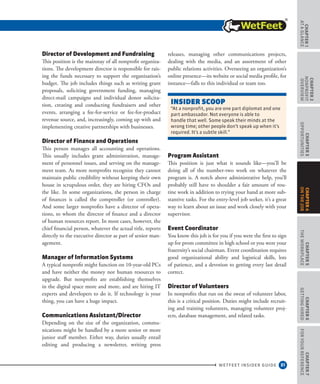 31
CHAPTER1
ataGlance
WETFEET INSIDER GUIDE
CHAPTER2
nonprofit
overview
CHAPTER3
Opportunities
CHAPTER5
TheWorkplace
CHAPTER6
GettingHired
CHAPTER7
ForYourReference
CHAPTER4
OntheJob
Director of Development and Fundraising
This position is the mainstay of all nonprofit organiza-
tions. The development director is responsible for rais-
ing the funds necessary to support the organization’s
budget. The job includes things such as writing grant
proposals, soliciting government funding, managing
direct-mail campaigns and individual donor solicita-
tion, creating and conducting fundraisers and other
events, arranging a fee-for-service or fee-for-product
revenue source, and, increasingly, coming up with and
implementing creative partnerships with businesses.
Director of Finance and Operations
This person manages all accounting and operations.
This usually includes grant administration, manage-
ment of personnel issues, and serving on the manage-
ment team. As more nonprofits recognize they cannot
maintain public credibility without keeping their own
house in scrupulous order, they are hiring CFOs and
the like. In some organizations, the person in charge
of finances is called the comptroller (or controller).
And some larger nonprofits have a director of opera-
tions, to whom the director of finance and a director
of human resources report. In most cases, however, the
chief financial person, whatever the actual title, reports
directly to the executive director as part of senior man-
agement.
Manager of Information Systems
A typical nonprofit might function on 10-year-old PCs
and have neither the money nor human resources to
upgrade. But nonprofits are establishing themselves
in the digital space more and more, and are hiring IT
experts and developers to do it. If technology is your
thing, you can have a huge impact.
Communications Assistant/Director
Depending on the size of the organization, commu-
nications might be handled by a more senior or more
junior staff member. Either way, duties usually entail
editing and producing a newsletter, writing press
releases, managing other communications projects,
dealing with the media, and an assortment of other
public relations activities. Overseeing an organization’s
online presence—its website or social media profile, for
instance—falls to this individual or team too.
Program Assistant
This position is just what it sounds like—you’ll be
doing all of the number-two work on whatever the
program is. A notch above administrative help, you’ll
probably still have to shoulder a fair amount of rou-
tine work in addition to trying your hand at more sub-
stantive tasks. For the entry-level job seeker, it’s a great
way to learn about an issue and work closely with your
supervisor.
Event Coordinator
You know this job is for you if you were the first to sign
up for prom committee in high school or you were your
fraternity’s social chairman. Event coordination requires
good organizational ability and logistical skills, lots
of patience, and a devotion to getting every last detail
correct.
Director of Volunteers
In nonprofits that run on the sweat of volunteer labor,
this is a critical position. Duties might include recruit-
ing and training volunteers, managing volunteer proj-
ects, database management, and related tasks.
INSIDEr SCOOP
“At a nonprofit, you are one part diplomat and one
part ambassador. Not everyone is able to
handle that well. Some speak their minds at the
wrong time; other people don’t speak up when it’s
required. It’s a subtle skill.”
 