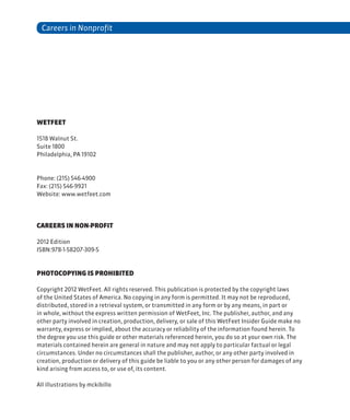 Careers in Nonprofit
WetFeet
1518 Walnut St.
Suite 1800
Philadelphia, PA 19102
Phone: (215) 546-4900
Fax: (215) 546-9921
Website: www.wetfeet.com
Careers in non-profit
2012 Edition
ISBN:978-1-58207-309-5
Photocopying Is Prohibited
Copyright 2012 WetFeet. All rights reserved. This publication is protected by the copyright laws
of the United States of America. No copying in any form is permitted. It may not be reproduced,
distributed, stored in a retrieval system, or transmitted in any form or by any means, in part or
in whole, without the express written permission of WetFeet, Inc. The publisher, author, and any
other party involved in creation, production, delivery, or sale of this WetFeet Insider Guide make no
warranty, express or implied, about the accuracy or reliability of the information found herein. To
the degree you use this guide or other materials referenced herein, you do so at your own risk. The
materials contained herein are general in nature and may not apply to particular factual or legal
circumstances. Under no circumstances shall the publisher, author, or any other party involved in
creation, production or delivery of this guide be liable to you or any other person for damages of any
kind arising from access to, or use of, its content.
All illustrations by mckibillo
 