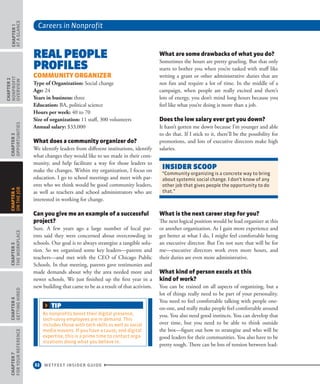 Careers in Nonprofit
32 WETFEET INSIDER GUIDE
CHAPTER1
ataGlance
CHAPTER2
nonprofit
overview
CHAPTER3
Opportunities
CHAPTER5
TheWorkplace
CHAPTER6
GettingHired
CHAPTER7
ForYourReference
CHAPTER4
OntheJob
Real People
Profiles
Community Organizer
Type of Organization: Social change
Age: 24 
Years in business: three 
Education: BA, political science  
Hours per week: 40 to 70 
Size of organization: 11 staff, 300 volunteers  
Annual salary: $33,000
What does a community organizer do?
We identify leaders from different institutions, identify
what changes they would like to see made in their com-
munity, and help facilitate a way for those leaders to
make the changes. Within my organization, I focus on
education. I go to school meetings and meet with par-
ents who we think would be good community leaders,
as well as teachers and school administrators who are
interested in working for change.
Can you give me an example of a successful
project?
Sure. A few years ago a large number of local par-
ents said they were concerned about overcrowding in
schools. Our goal is to always strategize a tangible solu-
tion. So we organized some key leaders—parents and
teachers—and met with the CEO of Chicago Public
Schools. In that meeting, parents gave testimonies and
made demands about why the area needed more and
newer schools. We just finished up the first year in a
new building that came to be as a result of that activism.
What are some drawbacks of what you do?
Sometimes the hours are pretty grueling. But that only
starts to bother you when you’re tasked with stuff like
writing a grant or other administrative duties that are
not fun and require a lot of time. In the middle of a
campaign, when people are really excited and there’s
lots of energy, you don’t mind long hours because you
feel like what you’re doing is more than a job.
Does the low salary ever get you down?
It hasn’t gotten me down because I’m younger and able
to do that. If I stick to it, there’ll be the possibility for
promotions, and lots of executive directors make high
salaries.
What is the next career step for you?
The next logical position would be lead organizer at this
or another organization. As I gain more experience and
get better at what I do, I might feel comfortable being
an executive director. But I’m not sure that will be for
me—executive directors work even more hours, and
their duties are even more administrative.
What kind of person excels at this
kind of work?
You can be trained on all aspects of organizing, but a
lot of things really need to be part of your personality.
You need to feel comfortable talking with people one-
on-one, and really make people feel comfortable around
you. You also need good instincts. You can develop that
over time, but you need to be able to think outside
the box—figure out how to strategize and who will be
good leaders for their communities. You also have to be
pretty tough. There can be lots of tension between lead-
INSIDEr SCOOP
“Community organizing is a concrete way to bring
about systemic social change. I don’t know of any
other job that gives people the opportunity to do
that.”
TIP
As nonprofits boost their digital presence,
tech-savvy employees are in demand. This
includes those with tech skills as well as social
media mavens. If you have a cause, and digital
expertise, this is a prime time to contact orga-
nizations doing what you believe in.
 