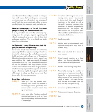 33
CHAPTER1
ataGlance
WETFEET INSIDER GUIDE
CHAPTER2
nonprofit
overview
CHAPTER3
Opportunities
CHAPTER5
TheWorkplace
CHAPTER6
GettingHired
CHAPTER7
ForYourReference
CHAPTER4
OntheJob
ers and elected officials, and you can’t ask for what you
want nicely because that’s not what power is about, and
you have to make sure officials don’t take advantage of
you. If you’re shy or not comfortable talking to people
you don’t know, then organizing might not be for you.
What are some aspects of the job that some
people starting out do not understand?
A lot of people don’t even know that community orga-
nizing exists. You can’t get a degree in organizing, and
when I meet people at a party, a lot of them don’t
understand what I do. A lot of my friends and family
think I’m a social worker.
So if you can’t study this at school, how do
you get involved in organizing?
In my case, I had been introduced to community
organizing while I was a junior in college, when I was
involved in a local group that worked on community
health-care issues, and I really got into it. Through that
I found an internship program in which I learned even
more, and from that I made contacts with all kinds of
organizations in my city. I kept in touch with them over
the next year, and when I was ready to find a job, one
of these contacts let me know about an open opportu-
nity. Community organizers have degrees in all kinds of
things—chemistry, English. Some people get involved
while they’re in college and drop out to work. That
doesn’t affect their pay or promotions.
Describe a typical day.
8:30 a.m. Wake up. I check my personal email,
make my lunch for the day, and look at
the newspaper online. Spend a few extra
minutes on the education section. Tidy
up my apartment.  
10:30 a.m. Arrive at the office. Check my email and
voicemail, and open the to-do list I have
open on my desktop at all times. Return
a few messages.  
11:30 a.m. Go to local coffee shop for one-on-one
meeting with a parent I met recently
to discuss their third-grade daughter’s
experience in the school, as well as
the family’s immigrant experience. (The
interview is in Spanish; my parents are
Argentinean and I am bilingual.) Ask
what issues she feels are important in the
schools, and she says better teacher com-
munication. I take notes.  
12:30 p.m. Lunch at my desk. 
1:00 p.m. Meeting with my organization’s youth
organizer—many of his issues relate to
stuff I’m doing.  
2:30 p.m. More email and a little down time to do
some research.  
3:00 p.m. School council meetings at a local
school. I give the principal and key par-
ents an update on our organization. 
5:30 p.m. Another parent meeting in my office.  
7.15 p.m. Attend a big meeting of a coalition of
organizations on health-care issues. Even
though I’m an education organizer, this
relates to some of my projects. I give a
couple of leaders a ride there, but my
main function is to support them and
make sure they have good backup.  
9:00 p.m. Go out and get drinks with friends. 
11:00 p.m. At home, enjoying some alone time.  
12:00 a.m. Bed.
 