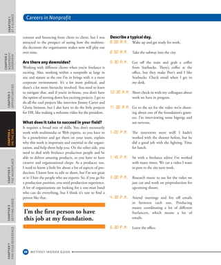 Careers in Nonprofit
36 WETFEET INSIDER GUIDE
CHAPTER1
ataGlance
CHAPTER2
nonprofit
overview
CHAPTER3
Opportunities
CHAPTER5
TheWorkplace
CHAPTER6
GettingHired
CHAPTER7
ForYourReference
CHAPTER4
OntheJob
content and bouncing from client to client, but I was
attracted to the prospect of seeing how the multime-
dia decisions the organization makes now will play out
over time.
Are there any downsides?
Working with different clients when you’re freelance is
exciting. Also, working within a nonprofit as large in
size and stature as the one I’m in brings with it a more
corporate environment. It’s a lot more political, and
there’s a lot more hierarchy involved. You need to learn
to navigate that, and if you’re in-house, you don’t have
the option of turning down less exciting projects. I get to
do all the cool projects like interview Jimmy Carter and
Gloria Steinem, but I also have to do the little projects
for HR, like making a welcome video for the president.
What does it take to succeed in your field?
It requires a broad mix of skills. You don’t necessarily
work with multimedia or Web experts, so you have to
be a proselytizer and get them on your team, explain
why this work is important and essential to the organi-
zation, and help them help you. On the other side, you
need to deal with freelance production people and be
able to deliver amazing products, so you have to have
creative and organizational chops. As a producer, too,
I need to know a little bit about a lot of aspects of pro-
duction. I know how to edit or shoot, but I’m not great
at it: I hire the people who are experts. So, if you go for
a production position, you need production experience.
A lot of organizations are looking for a one-man band
who can do everything, but I think it’s rare to find a
person like that.
Describe a typical day.
8:00 a.m. Wake up and get ready for work.
8:50 a.m. Take the subway into the city.
9:30 a.m. Get off the train and grab a coffee
from Starbucks. There’s coffee at the
office, but they make Peet’s and I like
Starbucks. Check email when I get to
my desk.
10:30 a.m. Short check-in with my colleagues about
work we have in progress.
11:00 a.m. Go to the set for the video we’re shoot-
ing about one of the foundation’s grant-
ees. I’m interviewing some bigwigs and
am nervous.
1:00 p.m. The interviews went well! I hadn’t
worked with the shooter before, but he
did a good job with the lighting. Time
for lunch.
1:45 p.m. Sit with a freelance editor I’ve worked
with many times. We cut a video I want
to post to the site next week.
3:00 p.m. Research music to use for the video we
just cut and work on preproduction for
upcoming shoots.
4:30 p.m. Attend meetings and fire off emails
in between each one. Producing
means coordinating a lot of different
freelancers, which means a lot of
emails.
6:30 p.m. Leave the office.
I’m the first person to have
this job at my foundation.
 