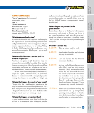 37
CHAPTER1
ataGlance
WETFEET INSIDER GUIDE
CHAPTER2
nonprofit
overview
CHAPTER3
Opportunities
CHAPTER5
TheWorkplace
CHAPTER6
GettingHired
CHAPTER7
ForYourReference
CHAPTER4
OntheJob
Grants Manager
Type of organization: Environmental
conservation group 
Age: 38 
Years in business: 14  
Education: BA, English  
Hours per week: 40 
Size of organization: 30 
Annual salary: $60,000 to $80,000
What does your job involve?
I handle all foundation and corporate fundraising for
the organization. It means maintaining communication
and good relationships with our supporters and pro-
spective supporters. I also do a lot of writing. Writing
is the key skill, being able to have good written, inter-
personal communication skills because I have to work
across departments.
What credentials does a person need to
have to do your job?
You know, we update my job description every two
years, and we recently added knowledge about scientific
issues as a requirement. A lot of proposals around land
conservation can become very technical, so you have to
talk about resource conservation and what that means.
We also made sure to list a preference for a bachelor’s
degree in English, communications, or journalism,
because we want someone with a strong background in
writing. Knowing how to convey ideas in writing is key.
What’s the biggest drawback of your work?
The pay. After that I would say poor management. You
may encounter leadership that isn’t professional. That’s
been my experience in the past with smaller nonprofits.
The people who run them just aren’t the best at what
they do or don’t know how to manage a team.
What’s the biggest attraction then?
A casual work environment is one thing I really like, but
it’s hard to say because the place I’m working now has
such great benefits and the people are really great. You’re
working for a mission you hopefully believe in, so you
feel very fulfilled. You aren’t creating a product you can’t
stand behind.
Where do you see yourself in the
years ahead?
I don’t have a desire to be the head of a development
department, which would be the next step for me in
my career, but that’s not really where I want to go. I
would love to have my own contract consulting service.
That’s what I’m looking at: freelance grant-writing for
nonprofits.
Describe a typical day.
6:00 a.m. Wake up and get ready for work.
6:30 a.m. Spend quality breakfast- and play-time
with my 14-month-old.
8:30 a.m. Leave on my bike for the three-mile
commute to the office.
9:00 a.m. Arrive at my building and go up to my
office. Check email and reply to press-
ing needs. Check my calendar to plan
for the day and then check the calen-
dars of the director of development
(my immediate boss) and the execu-
tive director to see what’s going on for
them. If I need to get their review for
docs I need signed that day, I’ll need
to prioritize my schedule accordingly.
10:00 a.m. Attend weekly department meeting. My
team members and I go over priorities,
upcoming events, and plans we have for
future development-related events. Figure
out who’s going on vacation and when.
 