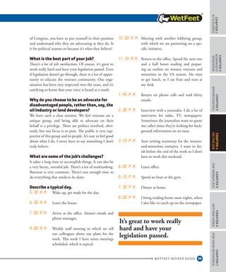 39
CHAPTER1
ataGlance
WETFEET INSIDER GUIDE
CHAPTER2
nonprofit
overview
CHAPTER3
Opportunities
CHAPTER5
TheWorkplace
CHAPTER6
GettingHired
CHAPTER7
ForYourReference
CHAPTER4
OntheJob
of Congress, you have to put yourself in their position
and understand why they are advocating as they do. Is
it for political reasons or because it’s what they believe?
What is the best part of your job?
There’s a lot of job satisfaction. Of course, it’s great to
work really hard and have your legislation passed. Even
if legislation doesn’t go through, there is a lot of oppor-
tunity to educate the veterans community. Our orga-
nization has been very respected over the years, and it’s
satisfying to know that your voice is heard as a result.
Why do you choose to be an advocate for
disadvantaged people, rather than, say, the
oil industry or land developers?
We have such a clear mission. We feel veterans are a
unique group, and being able to advocate on their
behalf is a privilege. There are politics involved, obvi-
ously, but our focus is so pure. The public is very sup-
portive of this group and its people. It’s easy to feel good
about what I do. I never have to say something I don’t
truly believe.
What are some of the job’s challenges?
It takes a long time to accomplish things. It can also be
a very hectic, stressful job. There’s a lot of multitasking.
Burnout is very common. There’s not enough time to
do everything that needs to be done.
Describe a typical day.
5:30 a.m. Wake up, get ready for the day.  
6:30 a.m. Leave the house. 
7:00 a.m. Arrive at the office. Answer emails and
phone messages.  
9:00 a.m. Weekly staff meeting in which we tell
our colleagues about our plans for the
week. This week I have seven meetings
scheduled, which is typical. 
10:00 a.m. Meeting with another lobbying group,
with which we are partnering on a spe-
cific initiative.  
11.15 a.m. Return to the office. Spend the next two
and a half hours reading and prepar-
ing an outline on women veterans and
minorities in the VA system. No time
to get lunch, so I eat fruit and nuts at
my desk.  
1:45 p.m. Return six phone calls and read thirty
emails.  
2:30 p.m. Interview with a journalist. I do a lot of
interviews for radio, TV, newspapers.
Sometimes the journalists want to quote
me; other times they’re looking for back-
ground information on an issue.  
3:15 p.m. Start writing testimony for the women-
and-minorities initiative. I want to fin-
ish before the end of the week so I don’t
have to work this weekend.  
6:00 p.m. Leave office. 
6:15 p.m. Spend an hour at the gym. 
7:30 p.m. Dinner at home. 
8:00 p.m. I bring reading home most nights, when
I also like to catch up on the newspaper.
It’s great to work really
hard and have your
legislation passed.
 