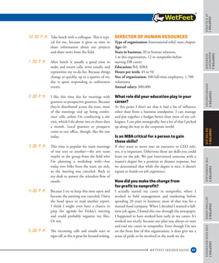 41
CHAPTER1
ataGlance
WETFEET INSIDER GUIDE
CHAPTER2
nonprofit
overview
CHAPTER3
Opportunities
CHAPTER5
TheWorkplace
CHAPTER6
GettingHired
CHAPTER7
ForYourReference
CHAPTER4
OntheJob
12:00 p.m. Take lunch with a colleague. This is typi-
cal for me, because it gives us time to
share information about our projects
and share news from the field.
1:00 p.m. After lunch is usually a good time to
make and return calls, write emails, and
reprioritize my to-do list. Because things
change so quickly, up to a quarter of my
day is spent responding to unforeseen
events.
2:00 p.m. I like this time slot for meetings with
grantees or prospective grantees. Because
they’re distributed across the state, most
of the meetings end up being confer-
ence calls, unless I’m conducting a site
visit, which I do about two or three days
a month. Local grantees or prospects
come to our office, though, like the one
today.
3:00 p.m. This time is popular for team meetings
of one sort or another—the arts team
maybe or the group from the field who
I’m planning a workshop with—but
today two folks from the team are sick,
so the meeting was canceled. Back to
my desk to answer the relentless flow of
emails.
4:00 p.m. Because I try to keep this time open and
because the meeting was canceled, I have
the head space to read another report.
I think I might even have a chance to
prep the agenda for Friday’s meeting
and could probably organize my files.
Or not.
5:00 p.m. The incoming calls and emails start to
taper off, so this is great for focused writing.
Director of Human Resources
Type of organization: International relief, state chapter 
Age: 60 
Years in business: 20 in human relations,
1 at this organization, 12 in nonprofits before
starting HR career 
Education: BA; MBA 
Hours per week: 45 to 50 
Size of organization: 100 full-time employees, 1,700
volunteers 
Annual salary: $80,000
What role did your education play in your
career?
At this point I don’t see that it had a lot of influence
other than from a business standpoint. I can manage
and put together a budget better than most of my col-
leagues. I can plan strategically, but a lot of that I picked
up along the way in the corporate world.
Is an MBA critical for a person to gain
those skills?
If they want to move into an executive or CEO role,
yes, it is important. Otherwise those are skills you could
learn on the job. We just interviewed someone with a
master’s degree for a position in disaster response, but
we determined that while the degree is nice, it doesn’t
equate to hands-on job experience.
How did you make the change from
for-profit to nonprofit?
I actually started my career in nonprofits, where I
worked in field management and marketing before
spending 20 years in business; most of that was for a
mutual fund company. When I decided I wanted a full-
time job again, I found this one through the newspaper.
I happened to have worked here early in my career. It’s
worked out nicely, because my plan was always to start
and end my career in nonprofits. Even though I’m not
on the front line of this organization, it does give me a
sense of pride to be involved in the work we do.
 