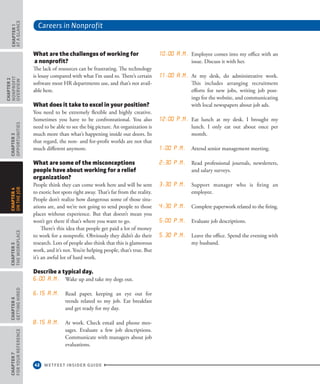 Careers in Nonprofit
42 WETFEET INSIDER GUIDE
CHAPTER1
ataGlance
CHAPTER2
nonprofit
overview
CHAPTER3
Opportunities
CHAPTER5
TheWorkplace
CHAPTER6
GettingHired
CHAPTER7
ForYourReference
CHAPTER4
OntheJob
What are the challenges of working for
a nonprofit?
The lack of resources can be frustrating. The technology
is lousy compared with what I’m used to. There’s certain
software most HR departments use, and that’s not avail-
able here.
What does it take to excel in your position?
You need to be extremely flexible and highly creative.
Sometimes you have to be confrontational. You also
need to be able to see the big picture. An organization is
much more than what’s happening inside our doors. In
that regard, the non- and for-profit worlds are not that
much different anymore.
What are some of the misconceptions
people have about working for a relief
organization?
People think they can come work here and will be sent
to exotic hot spots right away. That’s far from the reality.
People don’t realize how dangerous some of those situ-
ations are, and we’re not going to send people to those
places without experience. But that doesn’t mean you
won’t get there if that’s where you want to go.
There’s this idea that people get paid a lot of money
to work for a nonprofit. Obviously they didn’t do their
research. Lots of people also think that this is glamorous
work, and it’s not. You’re helping people, that’s true. But
it’s an awful lot of hard work.
Describe a typical day.
6:00 a.m. Wake up and take my dogs out.  
6:15 a.m. Read paper, keeping an eye out for
trends related to my job. Eat breakfast
and get ready for my day.  
8:15 a.m. At work. Check email and phone mes-
sages. Evaluate a few job descriptions.
Communicate with managers about job
evaluations.  
10:00 a.m. Employee comes into my office with an
issue. Discuss it with her.  
11:00 a.m. At my desk, do administrative work.
This includes arranging recruitment
efforts for new jobs, writing job post-
ings for the website, and communicating
with local newspapers about job ads.  
12:00 p.m. Eat lunch at my desk. I brought my
lunch. I only eat out about once per
month.  
1:00 p.m. Attend senior management meeting. 
2:30 p.m. Read professional journals, newsletters,
and salary surveys.  
3:30 p.m. Support manager who is firing an
employee.  
4:30 p.m. Complete paperwork related to the firing. 
5:00 p.m. Evaluate job descriptions.  
5.30 p.m. Leave the office. Spend the evening with
my husband.  
 