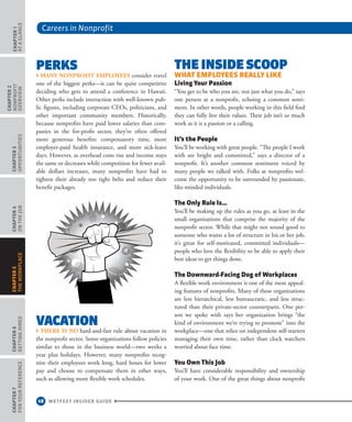 Careers in Nonprofit
48 WETFEET INSIDER GUIDE
Chapter1
aTaGlaNcE
Chapter2
NoNpRoFIT
ovERvIEW
Chapter3
oppoRTUNITIES
Chapter4
oNThEJob
Chapter6
GETTINGhIRED
Chapter7
FoRYoURREFERENcE
Chapter5
ThEWoRkplacE
pErks
› many nonProfIt emPloyees consider travel
one of the biggest perks—it can be quite competitive
deciding who gets to attend a conference in Hawaii.
Other perks include interaction with well-known pub-
lic figures, including corporate CEOs, politicians, and
other important community members. Historically,
because nonprofits have paid lower salaries than com-
panies in the for-profit sector, they’ve often offered
more generous benefits: compensatory time, more
employer-paid health insurance, and more sick-leave
days. However, as overhead costs rise and income stays
the same or decreases while competition for fewer avail-
able dollars increases, many nonprofits have had to
tighten their already too tight belts and reduce their
benefit packages.
vACATioN
› there Is no hard-and-fast rule about vacation in
the nonprofit sector. Some organizations follow policies
similar to those in the business world—two weeks a
year plus holidays. However, many nonprofits recog-
nize their employees work long, hard hours for lower
pay and choose to compensate them in other ways,
such as allowing more flexible work schedules.
ThE iNsidE sCoop
what eMPlOyees Really like
living your Passion
“You get to be who you are, not just what you do,” says
one person at a nonprofit, echoing a common senti-
ment. In other words, people working in this field find
they can fully live their values. Their job isn’t so much
work as it is a passion or a calling.
it’s the People
You’ll be working with great people. “The people I work
with are bright and committed,” says a director of a
nonprofit. It’s another common sentiment voiced by
many people we talked with. Folks at nonprofits wel-
come the opportunity to be surrounded by passionate,
like-minded individuals.
the Only Rule is…
You’ll be making up the rules as you go, at least in the
small organizations that comprise the majority of the
nonprofit sector. While that might not sound good to
someone who wants a lot of structure in his or her job,
it’s great for self-motivated, committed individuals—
people who love the flexibility to be able to apply their
best ideas to get things done.
the downward-facing dog of workplaces
A flexible work environment is one of the most appeal-
ing features of nonprofits. Many of these organizations
are less hierarchical, less bureaucratic, and less struc-
tured than their private-sector counterparts. One per-
son we spoke with says her organization brings “the
kind of environment we’re trying to promote” into the
workplace—one that relies on independent self-starters
managing their own time, rather than clock watchers
worried about face time.
you Own this Job
You’ll have considerable responsibility and ownership
of your work. One of the great things about nonprofit
 