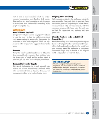 49
CHAPTER1
ataGlance
WETFEET INSIDER GUIDE
CHAPTER2
nonprofit
overview
CHAPTER3
Opportunities
CHAPTER4
OntheJob
CHAPTER6
GettingHired
CHAPTER7
ForYourReference
CHAPTER5
TheWorkplace
work is that in these sometimes small and under-
resourced organizations, every hand on deck counts.
That can lead to a steep learning curve and the chance
to master new skills continuously—something many
people at nonprofits like.
Watch Out!
You Call That a Paycheck?
Low pay is typically the number-one gripe. If your heart
is where the money is, then you might want to think
twice about working for a nonprofit. Your passion for
a cause has to more than compensate for the low pay-
check in order for you to be happy in the nonprofit
arena.
Burnout
Nonprofits are often underfunded. It can be difficult to
do so much with so few resources. That, combined with
the frenetic pace of people working so hard toward a
particular goal, can make for a challenging environment.
Because the Founder Says So
The typical dysfunctions in a small nonprofit can
include lack of clear accountability, confusion about
roles and responsibilities, a dictatorial founder, poor
management, and the never-ending funding crises.
Forgoing a Life of Luxury
Cash-strapped is an adjective that can be used to describe
many nonprofits. As a result, don’t be surprised if you
find yourself green with envy when your friends in busi-
ness describe their nifty corporate intranets, and their
convenient car-service rides home when they work late,
and their free cappuccinos every morning, and…you
get the idea.
What Do You Have to Do to Get Fired
Around Here?
An insider in a large social services organization reports
that the help-all-people ethos seems to extend to capa-
bilities-challenged employees. People who would have
been promptly booted for uselessness in a corporate
environment might stay on forever in the do-good
world—and you have to work with them.
INSIDEr SCOOP
“There’s a range of management styles in
nonprofits, and you have to be able to work well
with different managers in changing situations.
You have to be a go-getter and know how to ask
for direction.”
 