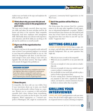 53
CHAPTER1
ataGlance
WETFEET INSIDER GUIDE
CHAPTER2
nonprofit
overview
CHAPTER3
Opportunities
CHAPTER4
OntheJob
CHAPTER5
TheWorkplace
CHAPTER7
ForYourReference
CHAPTER6
GettingHired
media or any new books on the topic and emphasize the
skills you bring to the job.
Think about why you want this job and
why it makes sense in the progression of
your career.
The more you’ve thought concretely about your inter-
ests, skills, and values, the more articulate you’ll be. Be
honest and direct in the interview. Many nonprofits
desperately need more employees with management
skills. Talk frankly about your relevant work experience,
your education, and all the skills you can bring to the
job. Just be careful not to oversell yourself.
Figure out if the organization has
your back.
Burnout is a real issue in the nonprofit world, and you’ll
want to know if your potential employer is as invested
in your long-term professional health as you are. Ask
about the management style there. Is your boss inter-
ested enough in how you’re doing to meet with you
regularly? Also ask about turnover. The longer staffers
stick around, the happier they probably are.
Dress the part.
In nonprofits, the dress code can vary widely. Even
if your interviewer shows up in jeans, you should
be dressed professionally without being too corpo-
rate. Women can try a pantsuit or skirt-and-jacket
ensemble that’s classy without being intimidating.
Khakis and a nice jacket are fine for guys. Use sound
judgment: What’s appropriate at a national non-
profit in Washington, DC, might be overdressed for
a grassroots, community-based organization on the
West Coast.
Ask if the position will be filled as a
flat hire.
Flat hiring means that everyone hired for a position
comes in at the same salary regardless of work experi-
ence or educational background—or gender. “Maybe I
interviewed better than someone else and could be paid
more, but at least I know my male coworker isn’t get-
ting paid more than I am when we start off,” says one
insider. “I appreciate that.”
Getting Grilled
› Some interviewers work from a script, oth-
ers wing it, and still others tailor their questions to your
particular background. Here are some questions they
might ask:
•	 Why do you want to work in this nonprofit?
•	 Where do you see yourself five or ten years down the
road?
•	 Give me an example of a time you took on a leader-
ship role.
•	 Give me an example of a time you worked as part of
a team to achieve a common goal.
•	 Are you flexible in your work style and able to play a
variety of roles to get projects done?
•	 If you’re coming from a business background: Are
you prepared to deal with a significantly different
culture, one based on a mission statement of service
to clients or citizens rather than on profits?
Grilling Your
Interviewer
› Here are some good questions to ask your inter-
viewer. Not all of them might apply to you, but most
are of general interest to anyone choosing an employer,
INSIDEr SCOOP
“You’d be amazed how many candidates don’t have
the slightest idea what a nonprofit is working on.
If you learn about a nonprofit’s work and can
discuss its mission intelligibly and enthusiastically,
you’ll improve your chances of getting hired.”
 