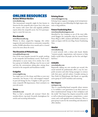 61
CHAPTER1
ataGlance
WETFEET INSIDER GUIDE
CHAPTER2
nonprofit
overview
CHAPTER3
Opportunities
CHAPTER4
OntheJob
CHAPTER5
TheWorkplace
CHAPTER6
GettingHired
CHAPTER7
ForYourReference
Online Resources
Actions Without Borders
www.idealist.org
This international nonprofit might be best known in
America for the nonprofit jobs it posts, but it also tours
the country with career fairs and regularly publishes
reports about the nonprofit sector. See if it’s participat-
ing in a career fair near you.
Blue Avocado
www.blueavocado.org
Written in direct, jargon-free language, this online
magazine devoted exclusively to community nonprofits
reaches 50,000 subscribers every month and is a trusted
source for news about the sector.
The Chronicle of Philanthropy
www.philanthropy.com
One of the most popular journals for people working
in the nonprofit and foundation sectors. You’ll need a
subscription to access many of its articles, but it also
has a group on LinkedIn, offering a way for you to read
and join the conversations taking place among those
invested in the nonprofit and foundation worlds.
Craigslist
www.craigslist.org
You might turn to it for cheap, used bikes or your next
roommate, but because it lets cash-strapped nonprof-
its post job listings for free, Craigslist is still a go-to for
many nonprofit HR departments. Don’t overlook it in
your job search.
Devex
www.devex.com
Want to find a nonprofit job overseas? Check this
member-driven, top-rated, for-profit clearinghouse for
articles and recruiting information.
Echoing Green
www.echoinggreen.org
Echoing Green supports emerging social entrepreneur-
ship through two-year fellowships for high-impact solu-
tions to big problems.
Future Fundraising Now
www.futurefundraisingnow.com
Identified by Fast Company as one of the most influ-
ential bloggers for nonprofits when he started Donor
Power Blog in 2005, marketer Jeff Merkle continues to
make an impact with his new blog, Future Fundraising
Now.
Idealist
www.idealist.org
A social network with a robust jobs board, Idealist
“connects people, organizations, and resources to help
build a world where all people can live free and digni-
fied lives.”
LinkedIn
www.linkedin.com
Reportedly adding one new member per second, this
social network for professionals offers a way for non-
profit recruiters and other hiring managers to connect
with their peers and job seekers. Consider joining its
Non Profit  Philanthropic Job Board, an especially
active group of 12,079 members and counting.
Net Impact
netimpact.org
This is a membership-based nonprofit whose mission
is “to mobilize a new generation to use their careers to
drive transformational change in their workplaces and
the world.” Net Impact has chapters around the world
as well as educational programs, competitions, a career
center, and a well-regarded annual conference. This is a
great group to join for the networking and education it
offers idealists.
 