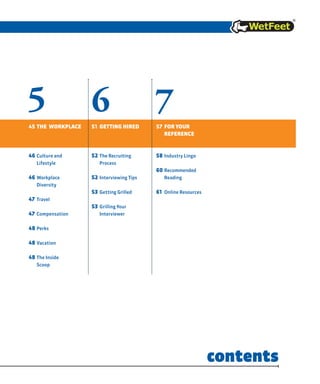 765
45 the WorKplaCe
46 culture and
lifestyle
46 Workplace
Diversity
47 Travel
47 compensation
48 perks
48 vacation
48 The Inside
Scoop
51 getting hired
52 The Recruiting
process
52 Interviewing Tips
53 Getting Grilled
53 Grilling Your
Interviewer
57 For yoUr
reFerenCe
58 Industry lingo
60 Recommended
Reading
61 online Resources
contents
 