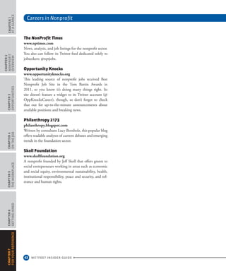 Careers in Nonprofit
62 WETFEET INSIDER GUIDE
CHAPTER1
ataGlance
CHAPTER2
nonprofit
overview
CHAPTER3
Opportunities
CHAPTER4
OntheJob
CHAPTER5
TheWorkplace
CHAPTER6
GettingHired
CHAPTER7
ForYourReference
The NonProfit Times
www.nptimes.com
News, analysis, and job listings for the nonprofit sector.
You also can follow its Twitter feed dedicated solely to
jobseekers: @nptjobs.
Opportunity Knocks
www.opportunityknocks.org
This leading source of nonprofit jobs received Best
Nonprofit Job Site in the Tom Battin Awards in
2011, so you know it’s doing many things right. Its
site doesn’t feature a widget to its Twitter account (@
OppKnocksCareer), though, so don’t forget to check
that out for up-to-the-minute announcements about
available positions and breaking news.
Philanthropy 2173
philanthropy.blogspot.com
Written by consultant Lucy Bernholz, this popular blog
offers readable analyses of current debates and emerging
trends in the foundation sector.
Skoll Foundation
www.skollfoundation.org
A nonprofit founded by Jeff Skoll that offers grants to
social entrepreneurs working in areas such as economic
and social equity, environmental sustainability, health,
institutional responsibility, peace and security, and tol-
erance and human rights.
 