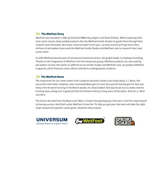 The WetFeet Story
WetFeet was founded in 1994 by Stanford MBAs Gary Alpert and Steve Pollock. While exploring their
next career moves, they needed products like the WetFeet Insider Guides to guide them through their
research and interviews. But these resources didn’t exist yet—so they started writing! Since then,
millions of job seekers have used the WetFeet Insider Guides and WetFeet.com to research their next
career move.
In 2007 WetFeet became part of Universum Communications, the global leader in employer branding.
Thanks to the integration of WetFeet into the Universum group, WetFeet products are now used by
job seekers all over the world. In addition to our Insider Guides and WetFeet.com, we produce WetFeet
magazine, which features career advice tailored to undergraduate students.
 The WetFeet Name
The inspiration for our name comes from a popular business school case study about L.L. Bean, the
successful mail-order company. Leon Leonwood Bean got his start because he literally got his feet wet:
Every time he went hunting in the Maine woods, his shoes leaked. One day he set out to make a better
hunting shoe, doing such a good job that his friends lined up to buy pairs of the boots. And so L.L. Bean
was born.
The lesson we took from the Bean case? Well, it shows that getting your feet wet is the first step toward
achieving success. And that’s what WetFeet is here for: To help you get your feet wet and take the right
steps toward ever-greater career goals, whatever they may be.
 