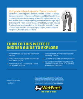 If you’re driven by passion for an issue and
don’t mind sacrificing some compensation for a chance to change
the world, a career in the nonprofit sector could be the right fit. A
number of factors are conspiringto boost hiring in the sector, too.
This Insider Guide covers everything you need to know to get a job
at a nonprofit—from currenthiring trends to advice from insiders.
Profiles of real people working in the field offer an insider’s view
of opportunities at social service organizations,environmental
nonprofits, foundations, and more.
TURN TO THIS WETFEET
INSIDER GUIDE TO EXPLORE
WetFeet has earned a strong reputation among college
graduates and career professionals for its series of highly
credible, no-holds-barred Insider Guides. WetFeet’s investi-
gative writers get behind the annual reports and corporate
PR to tell the real story of what it’s like to work at specific
companies and in different industries. www.WetFeet.com
★ CURRENT TRENDS SHAPING HOW NONPROFITS
OPERATE
★ ADVICE FOR NETWORKING AND INTERVIEWING
YOUR WAY INTO A JOB
★ WHAT INSIDERS LIKE—AND DISLIKE—ABOUT
THE WORK AND CULTURE
★ PROFILES OF REAL PEOPLE WORKING IN THE
NONPROFIT SECTOR
★ A GLOSSARY OF ESSENTIAL NONPROFIT LINGO
★ THE RANGE OF NONPROFIT OPPORTUNITIES,
FROM ARTS ORGANIZATIONS TO HEALTH AND
HUMAN SERVICE AGENCIES
ISBN 978-1-58207-309-5
$ 19.95 U.S.
INSIDER GUIDE
 