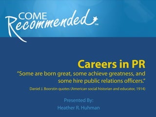 Careers in PR
“Some are born great, some achieve greatness, and
               some hire public relations officers.“
     Daniel J. Boorstin quotes (American social historian and educator, 1914)


                        Presented By:
                      Heather R. Huhman
 