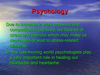 Psychology
Due to increase in work pressure and
competition in our lives, we face lot of
stress and burnout which may make us
depressed or lead to stress-related
ailments.
In this fast-moving world psychologists play
a very important role in healing our
headache and heartache.

 