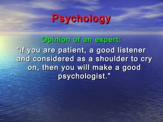 Psychology
Opinion of an expert:
“ if you are patient, a good listener
and considered as a shoulder to cry
on, then you will make a good
psychologist.”

 