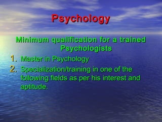 Psychology
Minimum qualification for a trained
Psychologists
1. Master in Psychology
2. Specialization/training in one of the
following fields as per his interest and
aptitude.

 