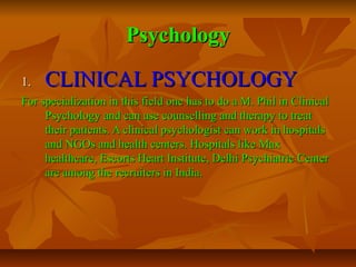 Psychology
1.

CLINICAL PSYCHOLOGY

For specialization in this field one has to do a M. Phil in Clinical
Psychology and can use counselling and therapy to treat
their patients. A clinical psychologist can work in hospitals
and NGOs and health centers. Hospitals like Max
healthcare, Escorts Heart Institute, Delhi Psychiatric Center
are among the recruiters in India.

 