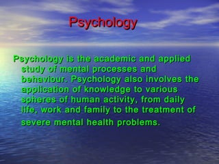 Psychology
Psychology is the academic and applied
study of mental processes and
behaviour. Psychology also involves the
application of knowledge to various
spheres of human activity, from daily
life, work and family to the treatment of
severe mental health problems.

 