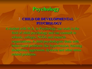 Psychology
2. CHILD OR DEVELOPMENTAL
PSYCHOLOGY
A student with M.A. in Psychology can work in the
field of child psychology and can counsell in
schools, colleges, NGOs and research
organizations. A child psychologists deals with
behavioural problems like hypertension, learning
disabilities, aggression, dyslexia and other stress
related problems.

 