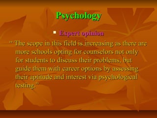 Psychology
Expert opinion
“ The scope in this field is increasing as there are
more schools opting for counselors not only
for students to discuss their problems, but
guide them with career options by assessing
their aptitude and interest via psychological
testing.”


 