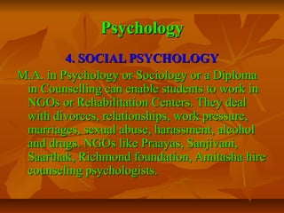 Psychology
4. SOCIAL PSYCHOLOGY
M.A. in Psychology or Sociology or a Diploma
in Counselling can enable students to work in
NGOs or Rehabilitation Centers. They deal
with divorces, relationships, work pressure,
marriages, sexual abuse, harassment, alcohol
and drugs. NGOs like Praayas, Sanjivani,
Saarthak, Richmond foundation, Amitasha hire
counseling psychologists.

 