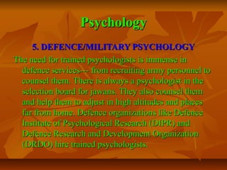 Psychology
5. DEFENCE/MILITARY PSYCHOLOGY
The need for trained psychologists is immense in
defence services--- from recruiting army personnel to
counsel them. There is always a psychologist in the
selection board for jawans. They also counsel them
and help them to adjust in high altitudes and places
far from home. Defence organizations like Defence
Institute of Psychological Research (DIPR) and
Defence Research and Development Organization
(DRDO) hire trained psychologists.

 