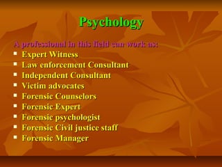 Psychology
A professional in this field can work as:
 Expert Witness
 Law enforcement Consultant
 Independent Consultant
 Victim advocates
 Forensic Counselors
 Forensic Expert
 Forensic psychologist
 Forensic Civil justice staff
 Forensic Manager

 