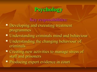 Psychology









Key responsibilities:
Developing and executing treatment
programmes
Understanding criminals mind and behaviour
Understanding the changing behaviour of
criminals
Creating new activities to manage stress of
staff and prisoners
Producing expert evidence in court

 