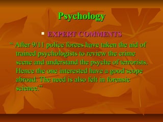 Psychology
EXPERT COMMENTS
“ After 9/11 police forces have taken the aid of
trained psychologists to review the crime
scene and understand the psyche of terrorists.
Hence the one interested have a good scope
abroad. The need is also felt in forensic
science.”


 
