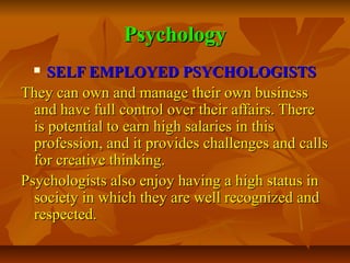 Psychology
SELF EMPLOYED PSYCHOLOGISTS
They can own and manage their own business
and have full control over their affairs. There
is potential to earn high salaries in this
profession, and it provides challenges and calls
for creative thinking.
Psychologists also enjoy having a high status in
society in which they are well recognized and
respected.


 