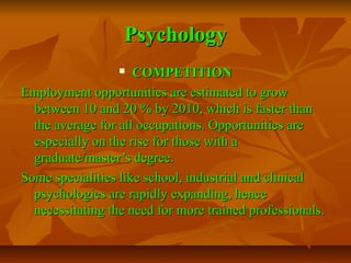 Psychology
COMPETITION
Employment opportunities are estimated to grow
between 10 and 20 % by 2010, which is faster than
the average for all occupations. Opportunities are
especially on the rise for those with a
graduate/master’s degree.
Some specialities like school, industrial and clinical
psychologies are rapidly expanding, hence
necessitating the need for more trained professionals.


 