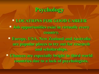 Psychology
LOCATIONS FOR GOOD CAREER
 Job opportunities exist in virtually every
country.
 Europe, USA, New Zealand and Australia
are popular places to try out for research
and scholarships.
 Chances are especially bright in third world
countries due to a lack of psychologists.


 