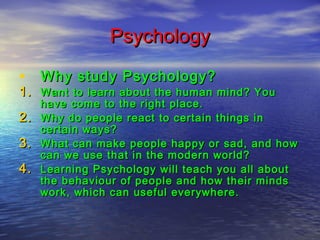 Psychology
• Why study Psychology?

1. Want to learn about the human mind? You
2.
3.
4.

have come to the right place.
Why do people react to certain things in
certain ways?
What can make people happy or sad, and how
can we use that in the modern world?
Learning Psychology will teach you all about
the behaviour of people and how their minds
work, which can useful everywhere.

 