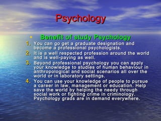 Psychology
•

Benefit of study Psychology

1. You can go get a graduate designation and
2.
3.
4.

become a professional psychologists.
It is a well respected profession around the world
and is well-paying as well.
Beyond professional psychology you can apply
your knowledge to studies of human behaviour in
anthropological and social scenarios all over the
world or in laboratory settings.
You can use your knowledge of people to pursue
a career in law, management or education. Help
save the world by helping the needy through
social work or fighting crime in criminology.
Psychology grads are in demand everywhere.

 