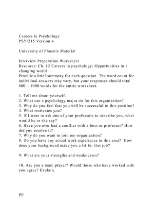 Careers in Psychology
PSY/215 Version 4
University of Phoenix Material
Interview Preparation Worksheet
Resource: Ch. 12 Careers in psychology: Opportunities in a
changing world
Provide a brief summary for each question. The word count for
individual answers may vary, but your responses should total
800 – 1000 words for the entire worksheet.
1. Tell me about yourself.
2. What can a psychology major do for this organization?
3. Why do you feel that you will be successful in this position?
4. What motivates you?
5. If I were to ask one of your professors to describe you, what
would he or she say?
6. Have you ever had a conflict with a boss or professor? How
did you resolve it?
7. Why do you want to join our organization?
8. Do you have any actual work experience in this area? How
does your background make you a fit for this job?
9. What are your strengths and weaknesses?
10. Are you a team player? Would those who have worked with
you agree? Explain.
PP
 