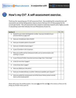 in conjunction with



How’s my CV? A self-assessment exercise.
Thank you for requesting your CV self-assessment form. By completing this comprehensive self-
assessment, you will be taking positive steps to ensure that your CV is fit-for-purpose for the
current job market. This self-assessment tool is based on extensive research and is highly accurate
in calculating a score that indicates the true effectiveness of your CV.


Section A                                                                               Yes   No
   •   Except for your name and telephone number, have you included all your
       personal details on page one?

   •   Have you included your date of birth?

   •   Have you included a photo of yourself?

   •   Have you included company logos?

   •   Is your CV written in the 1st person

   •   Does your profile mention behavioural skills such as communication and
       working in a team?

   •   Is your Personal Profile / Executive Summary longer than 7 lines long?

   •   Is the CV more than 3 pages?

   •   Is the CV less than 2 pages?

   •   Have you dated your education?

   •   Have you included referees or written ‘references available upon request’?

   •   Have you pulled the achievements out of the Career History section and left
       them as short bullet points?



Please add up your Yes and No answers. You score one point for each No in this section as these are the
things you shouldn’t do on your CV.
 