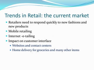 Trends in Retail: the current market
 Retailers need to respond quickly to new fashions and
  new products
 Mobile retailing
 Internet -e-tailing
 Impact on customer interface
   Websites and contact centers
   Home delivery for groceries and many other items
 