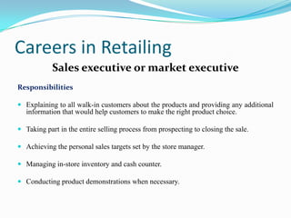 Careers in Retailing
            Sales executive or market executive
Responsibilities

 Explaining to all walk-in customers about the products and providing any additional
  information that would help customers to make the right product choice.

 Taking part in the entire selling process from prospecting to closing the sale.

 Achieving the personal sales targets set by the store manager.

 Managing in-store inventory and cash counter.

 Conducting product demonstrations when necessary.
 
