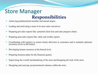 Store Manager
                              Responsibilities
 Achieving predetermined monthly and annual targets.

 Leading and motivating a team of in-store sales executives.

 Preparing pre-sales reports like- potential client lists and sales progress charts.

 Preparing post-sales reports like- daily and weekly reports.

 Coordinating with logistics to ensure timely deliveries to customers and to maintain optimum
  inventory levels in the branch.

 Developing human resources at the branch level.

 Preparing business plans for the financial quarter.

 Supervising the overall merchandising of the store and designing the look of the store.

 Designing and carrying out promotional schemes within the store.
 