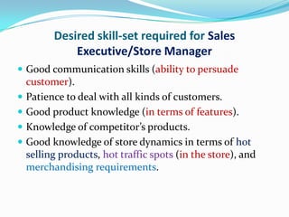 Desired skill-set required for Sales
              Executive/Store Manager
 Good communication skills (ability to persuade
    customer).
   Patience to deal with all kinds of customers.
   Good product knowledge (in terms of features).
   Knowledge of competitor’s products.
   Good knowledge of store dynamics in terms of hot
    selling products, hot traffic spots (in the store), and
    merchandising requirements.
 