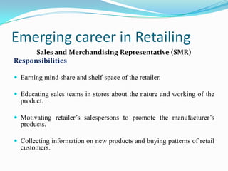 Emerging career in Retailing
      Sales and Merchandising Representative (SMR)
Responsibilities

 Earning mind share and shelf-space of the retailer.

 Educating sales teams in stores about the nature and working of the
  product.

 Motivating retailer’s salespersons to promote the manufacturer’s
  products.

 Collecting information on new products and buying patterns of retail
  customers.
 